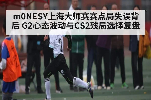 m0NESY上海大师赛赛点局失误背后 G2心态波动与CS2残局选择复盘